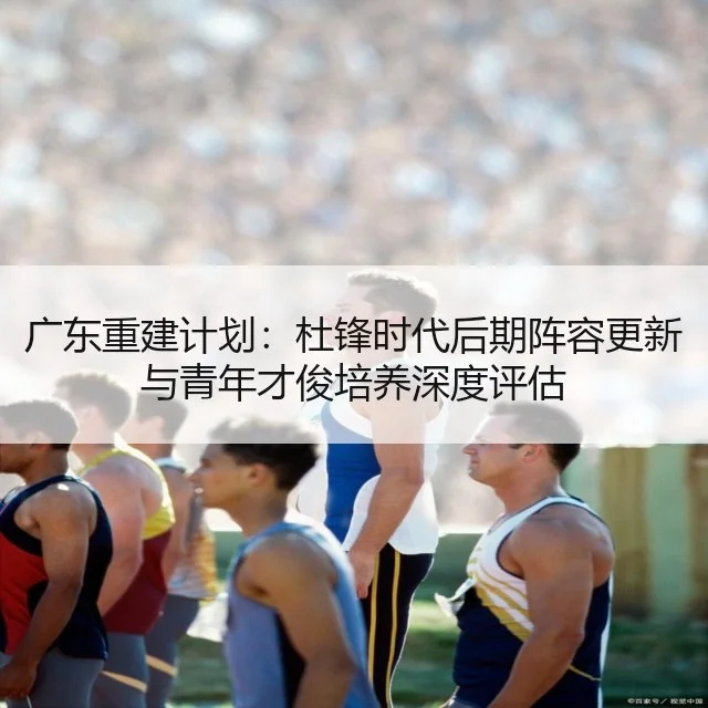 广东重建计划：杜锋时代后期阵容更新与青年才俊培养深度评估